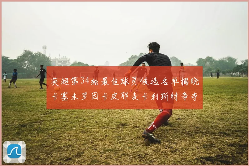 英超第34轮最佳球员候选名单揭晓卡塞米罗因卡皮耶麦卡利斯特争夺荣誉