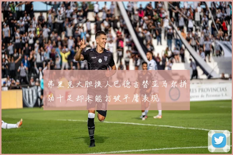 弗里克大胆换人巴德吉替亚马尔拼劲十足却未能打破平庸表现