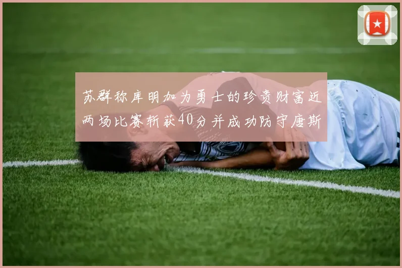 苏群称库明加为勇士的珍贵财富近两场比赛斩获40分并成功防守唐斯