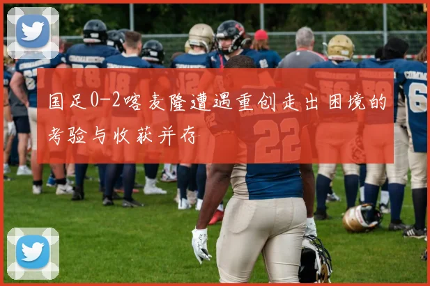 国足0-2喀麦隆遭遇重创走出困境的考验与收获并存