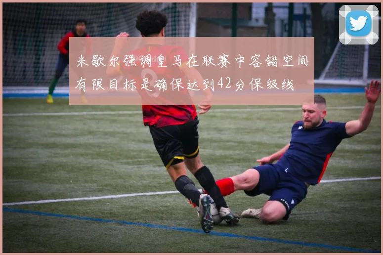 米歇尔强调皇马在联赛中容错空间有限目标是确保达到42分保级线