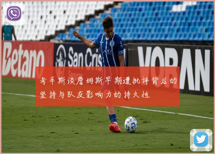 考辛斯谈詹姆斯早期遭批评背后的坚持与队友影响力的持久性