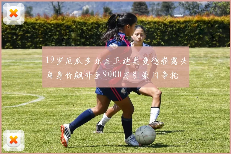 19岁厄瓜多尔后卫迪奥曼德崭露头角身价飙升至9000万引豪门争抢