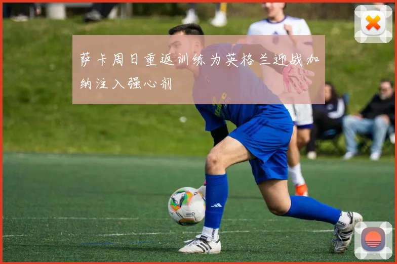 萨卡周日重返训练为英格兰迎战加纳注入强心剂