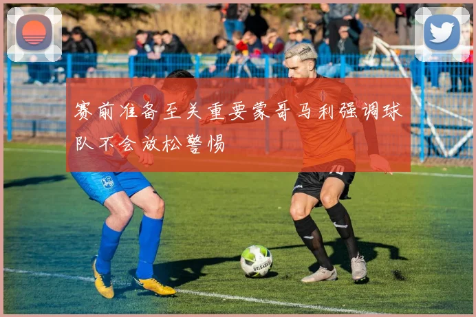 赛前准备至关重要蒙哥马利强调球队不会放松警惕