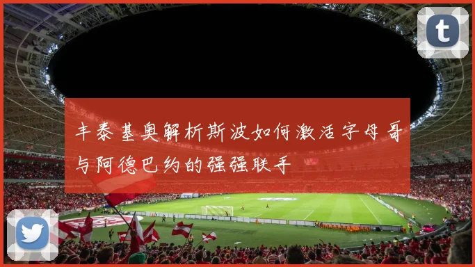 丰泰基奥解析斯波如何激活字母哥与阿德巴约的强强联手