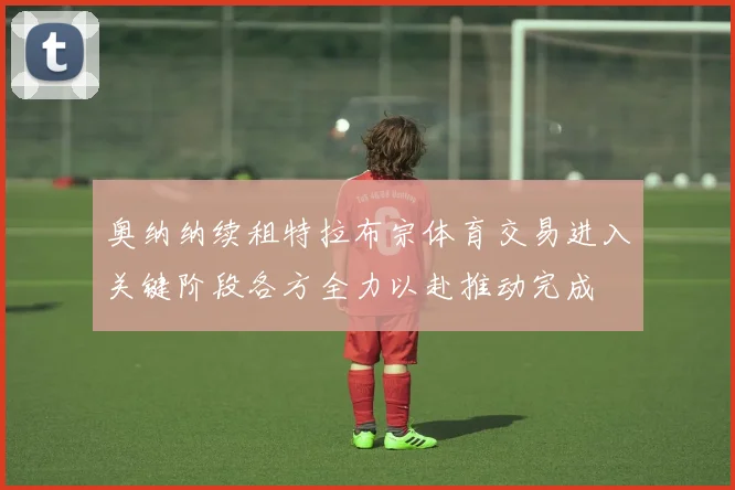 奥纳纳续租特拉布宗体育交易进入关键阶段各方全力以赴推动完成