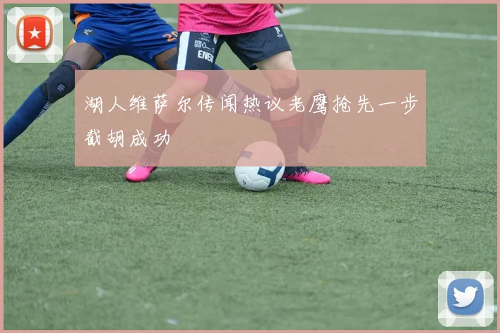 湖人维萨尔传闻热议老鹰抢先一步截胡成功