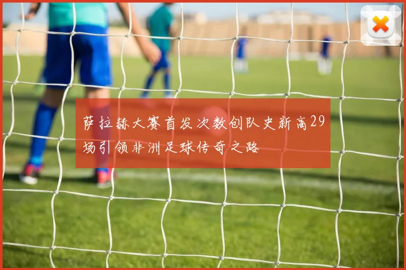 萨拉赫大赛首发次数创队史新高29场引领非洲足球传奇之路