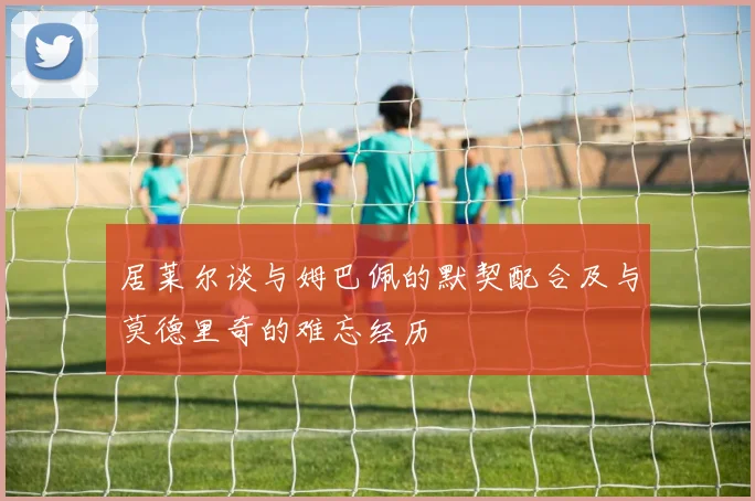 居莱尔谈与姆巴佩的默契配合及与莫德里奇的难忘经历