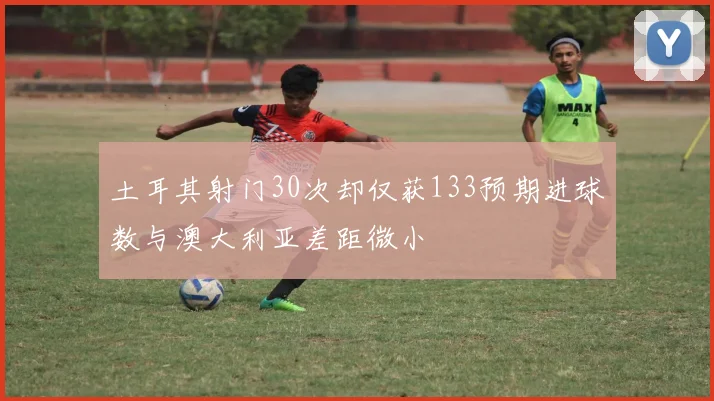 土耳其射门30次却仅获133预期进球数与澳大利亚差距微小