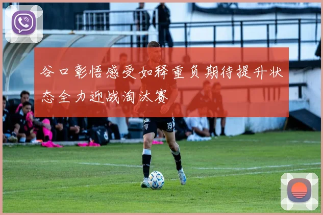 谷口彰悟感受如释重负期待提升状态全力迎战淘汰赛