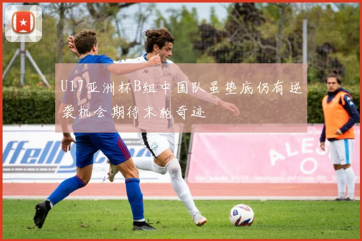 U17亚洲杯B组中国队虽垫底仍有逆袭机会期待末轮奇迹