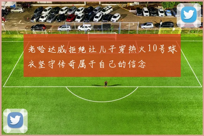 老哈达威拒绝让儿子穿热火10号球衣坚守传奇属于自己的信念