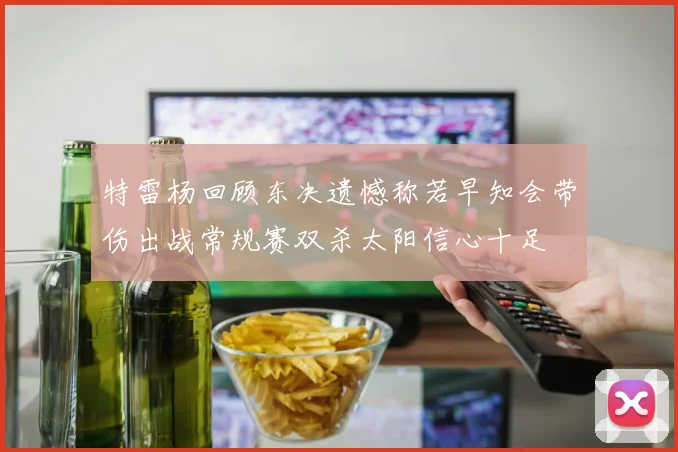 特雷杨回顾东决遗憾称若早知会带伤出战常规赛双杀太阳信心十足