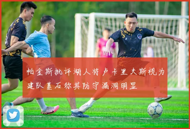 帕金斯批评湖人将卢卡里夫斯视为建队基石称其防守漏洞明显