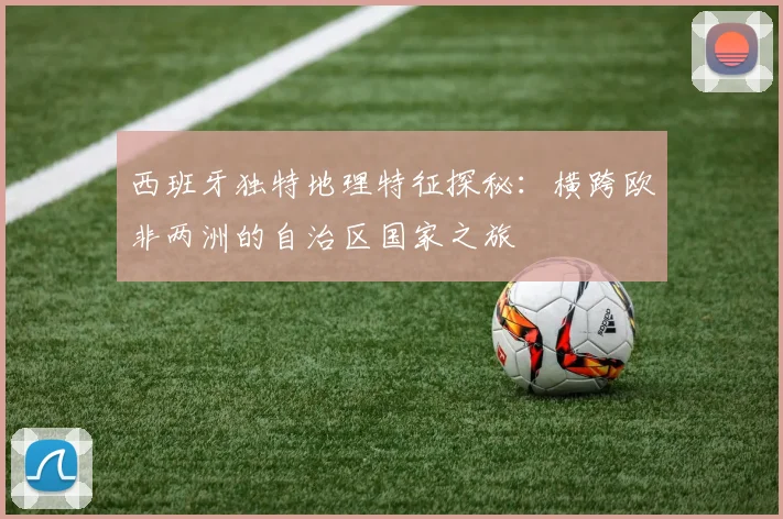 西班牙独特地理特征探秘：横跨欧非两洲的自治区国家之旅