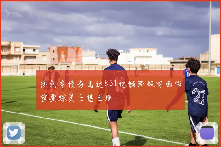 热刺净债务高达831亿镑降级将面临重要球员出售困境