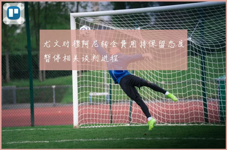 尤文对穆阿尼转会费用持保留态度暂停相关谈判进程