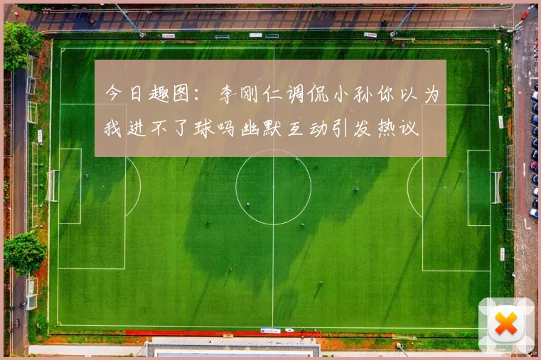今日趣图：李刚仁调侃小孙你以为我进不了球吗幽默互动引发热议
