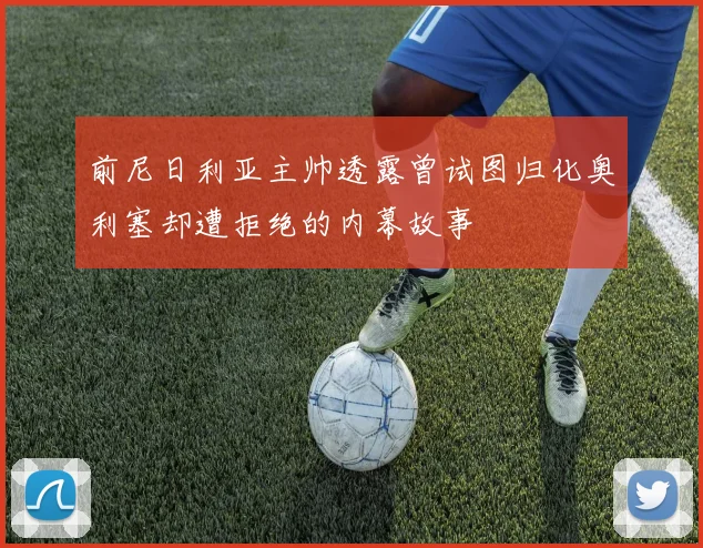前尼日利亚主帅透露曾试图归化奥利塞却遭拒绝的内幕故事