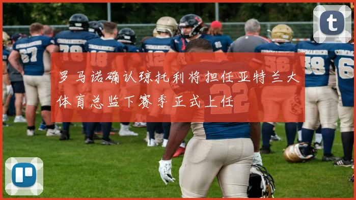 罗马诺确认琼托利将担任亚特兰大体育总监下赛季正式上任