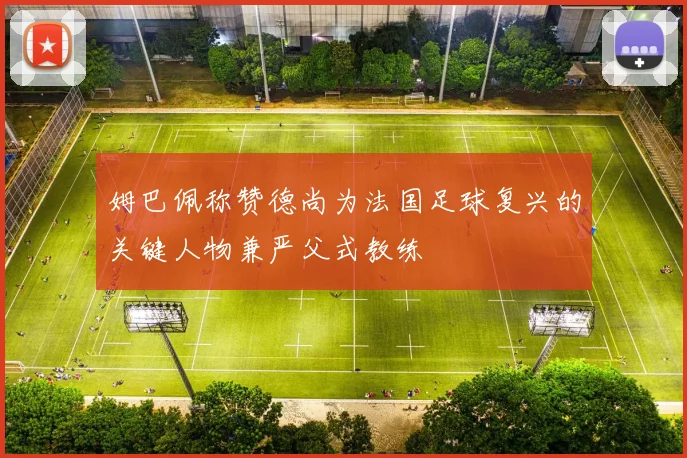 姆巴佩称赞德尚为法国足球复兴的关键人物兼严父式教练