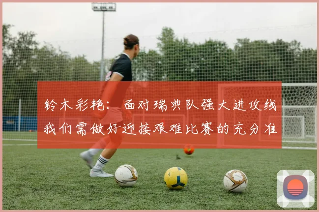 铃木彩艳：面对瑞典队强大进攻线我们需做好迎接艰难比赛的充分准备