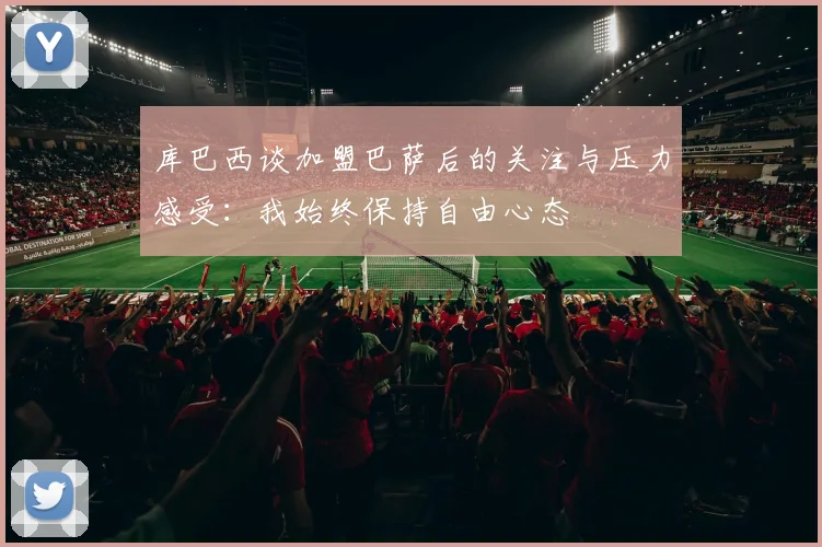 库巴西谈加盟巴萨后的关注与压力感受：我始终保持自由心态